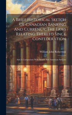A Brief Historical Sketch Of Canadian Banking And Currency, The Laws Relating Thereto Since Confederation: And A Comparison With British And American - Robertson, William John