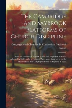 The Cambridge and Saybrook Platforms of Church Discipline: With the Confession of Faith of the New England Churches, Adopted in 1680; and the Heads of - Synod, Congregational Churches in Con
