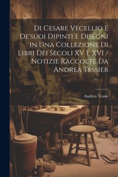 Di Cesare Vecellio E De'suoi Dipinti E Disegni in Una Collezione Di Libri Dei Secoli XV E XVI / Notizie Raccolte Da Andrea Tessier - Tessie, Andrea