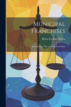 Municipal Franchises: Introductory. Pipe and Wire Franchises - Wilcox, Delos Franklin