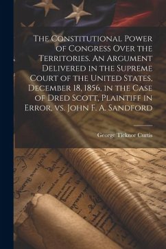 The Constitutional Power of Congress Over the Territories. An Argument Delivered in the Supreme Court of the United States, December 18, 1856, in the - Curtis, George Ticknor