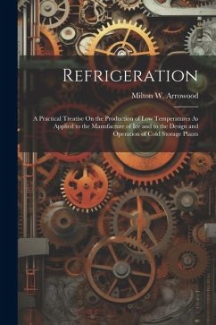 Refrigeration: A Practical Treatise On the Production of Low Temperatures As Applied to the Manufacture of Ice and to the Design and - Arrowood, Milton W.