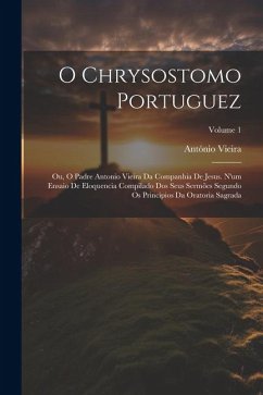 O Chrysostomo Portuguez: Ou, O Padre Antonio Vieira Da Companhia De Jesus. N'um Ensaio De Eloquencia Compilado Dos Seus Sermões Segundo Os Prin - Vieira, António