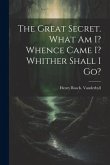 The Great Secret. What Am I? Whence Came I? Whither Shall I Go?