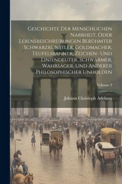 Geschichte Der Menschlichen Narrheit, Oder Lebensbeschreibungen Berühmter Schwarzkünstler, Goldmacher, Teufelsbanner, Zeichen- Und Liniendeuter, Schwä - Adelung, Johann Christoph