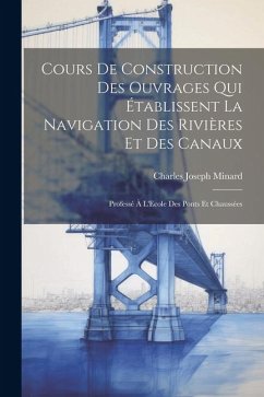 Cours De Construction Des Ouvrages Qui Établissent La Navigation Des Rivières Et Des Canaux: Professé À L'Ecole Des Ponts Et Chaussées - Minard, Charles Joseph