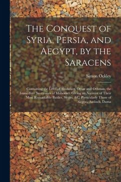 The Conquest of Syria, Persia, and Aegypt, by the Saracens: Containing the Lives of Abubeker, Omar and Othman, the Immediate Successors of Mahomet. Gi - Ockley, Simon