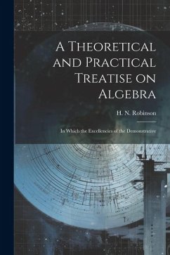 A Theoretical and Practical Treatise on Algebra: In Which the Excellencies of the Demonstrative - Robinson, H. N.