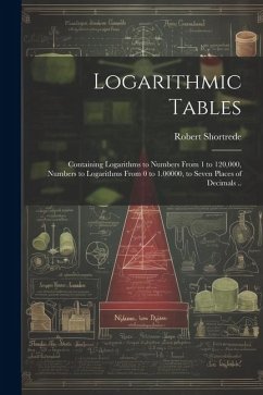 Logarithmic Tables: Containing Logarithms to Numbers From 1 to 120,000, Numbers to Logarithms From 0 to 1.00000, to Seven Places of Decima - Shortrede, Robert