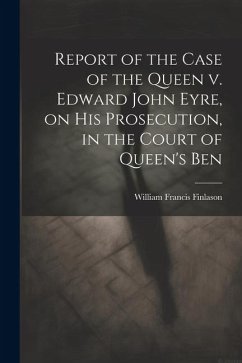Report of the Case of the Queen v. Edward John Eyre, on his Prosecution, in the Court of Queen's Ben - Finlason, William Francis