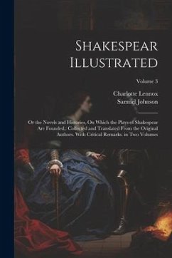 Shakespear Illustrated: Or the Novels and Histories, On Which the Plays of Shakespear Are Founded: Collected and Translated From the Original - Lennox, Charlotte; Johnson, Samuel