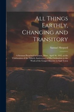 All Things Earthly, Changing and Transitory: A Sermon Preached in Lenox, Mass., April 30, 1845, at the Celebration of the Fiftieth Anniversary of his - Shepard, Samuel