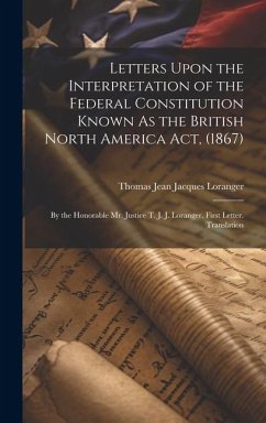 Letters Upon the Interpretation of the Federal Constitution Known As the British North America Act, (1867): By the Honorable Mr. Justice T. J. J. Lora - Loranger, Thomas Jean Jacques