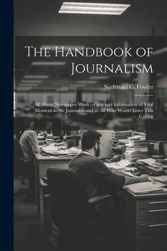 The Handbook of Journalism; All About Newspaper Work.--Facts and Information of Vital Moment to the Journalist and to All Who Would Enter This Calling