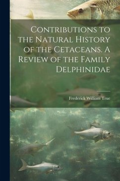 Contributions to the Natural History of the Cetaceans. A Review of the Family Delphinidae - True, Frederick William