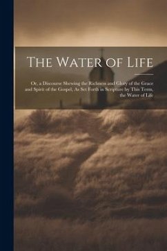 The Water of Life: Or, a Discourse Shewing the Richness and Glory of the Grace and Spirit of the Gospel, As Set Forth in Scripture by Thi - Anonymous