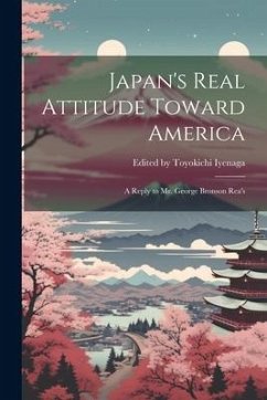 Japan's Real Attitude Toward America: A Reply to Mr. George Bronson Rea's - Toyokichi Iyenaga, Edited