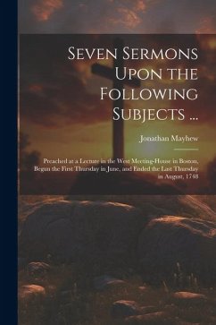 Seven Sermons Upon the Following Subjects ...: Preached at a Lecture in the West Meeting-house in Boston, Begun the First Thursday in June, and Ended - Mayhew, Jonathan