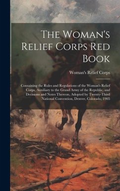 The Woman's Relief Corps Red Book: Containing the Rules and Regulations of the Woman's Relief Corps, Auxiliary to the Grand Army of the Republic, and - Corps, Woman's Relief