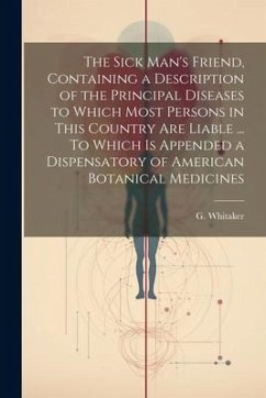 The Sick Man's Friend, Containing a Description of the Principal Diseases to Which Most Persons in This Country Are Liable ... To Which is Appended a - Whitaker, G.