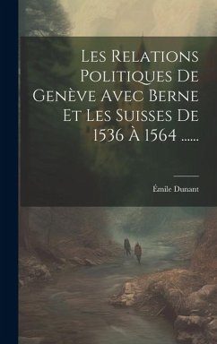 Les Relations Politiques De Genève Avec Berne Et Les Suisses De 1536 À 1564 ...... - Dunant, Émile