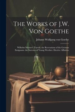 The Works of J.W. Von Goethe: Wilhelm Meister's Travels. the Recreations of the German Emigrants. the Sorrows of Young Werther. Elective Affinities - Goethe, Johann Wolfgang von