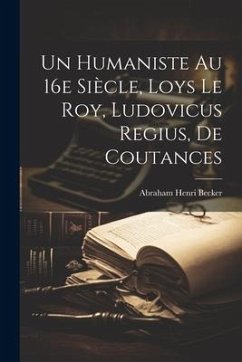 Un Humaniste au 16e siècle, Loys Le Roy, Ludovicus Regius, de Coutances - Henri, Becker Abraham