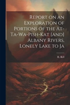Report on an Exploration of Portions of the At-ta-wa-pish-kat [and] Albany Rivers, Lonely Lake to Ja - Bell, R.