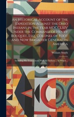 An Historical Account of the Expedition Against the Ohio Indians in the Year MDCCLXIV Under the Command of Henry Bouquet, Esq., Colonel of Foot and No - Smith, William
