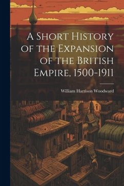 A Short History of the Expansion of the British Empire, 1500-1911 - Woodward, William Harrison