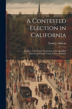 A Contested Election in California: ............ Vs. Hon. C.N. Felton. Testimony of the Qualified Electors and Legal Voters of New Almaden - Sullivan, Frank J.