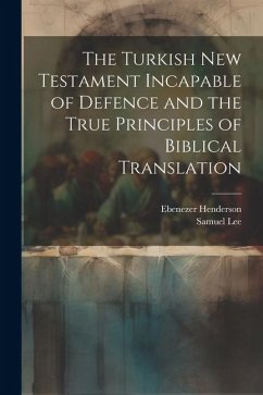 The Turkish New Testament Incapable of Defence and the True Principles of Biblical Translation - Henderson, Ebenezer; Lee, Samuel