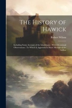 The History of Hawick: Including Some Account of the Inhabitants: With Occasional Observations: To Which Is Appended a Short Memoir of the Au - Wilson, Robert