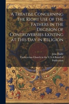 A Treatise Concerning the Right Use of the Fathers in the Decision of Controversies Existing at This Day in Religion - Daillé, Jean