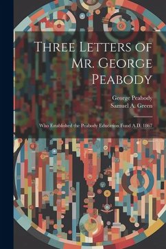 Three Letters of Mr. George Peabody: Who Established the Peabody Education Fund A.D. 1867 - Peabody, George