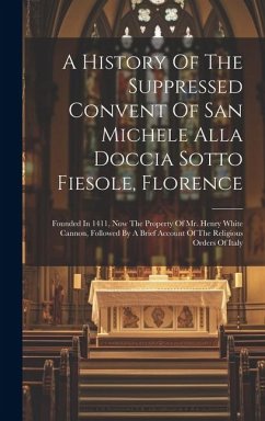 A History Of The Suppressed Convent Of San Michele Alla Doccia Sotto Fiesole, Florence: Founded In 1411, Now The Property Of Mr. Henry White Cannon, F - Anonymous