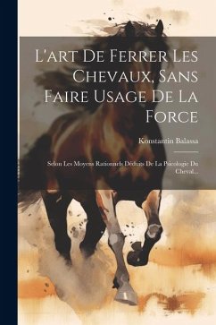 L'art De Ferrer Les Chevaux, Sans Faire Usage De La Force: Selon Les Moyens Rationnels Déduits De La Psicologie Du Cheval... - Balassa, Konstantin