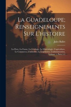 La Guadeloupe; Renseignements Sur L'histoire: La Flore, La Faune, La Géologie, La Minéralogie, L'agriculture, Le Commerce, L'industrie, La Législation - Ballet, Jules