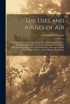 The Uses and Abuses of Air: Showing Its Influence in Sustaining Life, and Producing Disease; With Remarks On the Ventilation of Houses, and the Be - Griscom, John Hoskins
