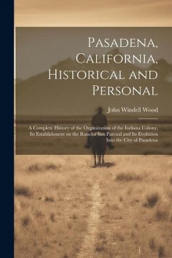 Pasadena, California, Historical and Personal; a Complete History of the Organization of the Indiana Colony, Its Establishment on the Rancho San Pascu - Wood, John Windell