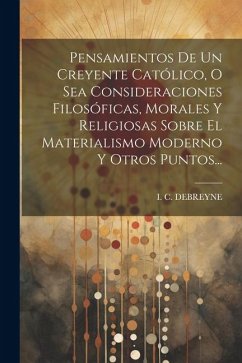 Pensamientos De Un Creyente Católico, O Sea Consideraciones Filosóficas, Morales Y Religiosas Sobre El Materialismo Moderno Y Otros Puntos... - Debreyne, I. C.