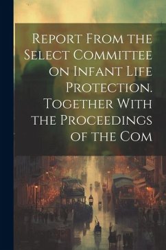 Report From the Select Committee on Infant Life Protection. Together With the Proceedings of the Com - Anonymous