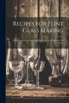 Recipes for Flint Glass Making: Being Leaves From the Mixing Book of Several Experts in the Flint G - Anonymous