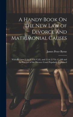A Handy Book On the New Law of Divorce and Matrimonial Causes: With the Acts 21 & 22 Vic. C.85, and 21 & 22 Vic. C.108 and the Practice of the Divorce - Byrne, James Peter