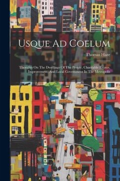 Usque Ad Coelum: Thoughts On The Dwellings Of The People, Charitable Estates, Improvement, And Local Government In The Metropolis - Hare, Thomas