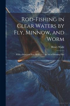 Rod-fishing in Clear Waters by fly, Minnow, and Worm: With a Short and Easy Method to the art of Dressing Flies - Wade, Henry