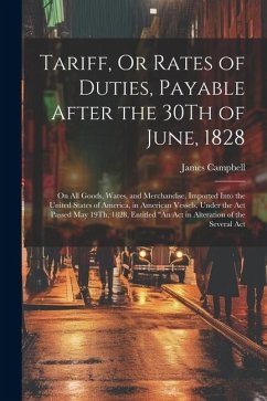 Tariff, Or Rates of Duties, Payable After the 30Th of June, 1828: On All Goods, Wares, and Merchandise, Imported Into the United States of America, in - Campbell, James