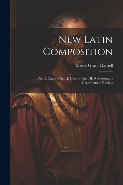 New Latin Composition: Part I, Cæsar; Part II, Cicero; Part III, A Systematic Grammatical Review