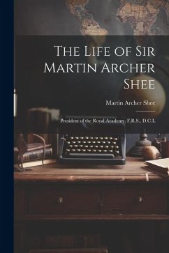 The Life of Sir Martin Archer Shee: President of the Royal Academy, F.R.S., D.C.L - Shee, Martin Archer