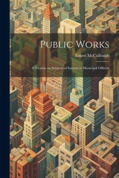 Public Works: A Treatise on Subjects of Interest to Municipal Officers - Mccullough, Ernest